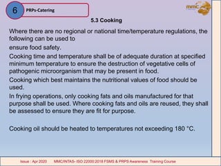 5.3 Cooking
Where there are no regional or national time/temperature regulations, the
following can be used to
ensure food safety.
Cooking time and temperature shall be of adequate duration at specified
minimum temperature to ensure the destruction of vegetative cells of
pathogenic microorganism that may be present in food.
Cooking which best maintains the nutritional values of food should be
used.
In frying operations, only cooking fats and oils manufactured for that
purpose shall be used. Where cooking fats and oils are reused, they shall
be assessed to ensure they are fit for purpose.
Cooking oil should be heated to temperatures not exceeding 180 °C.
PRPs-Catering
MMC/INTAS- ISO 22000:2018 FSMS & PRPS Awareness Training CourseIssue : Apr 2020 MMC/INTAS- ISO 22000:2018 FSMS & PRPS Awareness Training CourseIssue : Apr 2020
6
 