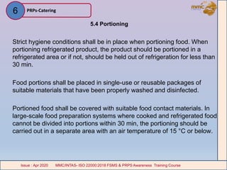 5.4 Portioning
Strict hygiene conditions shall be in place when portioning food. When
portioning refrigerated product, the product should be portioned in a
refrigerated area or if not, should be held out of refrigeration for less than
30 min.
Food portions shall be placed in single-use or reusable packages of
suitable materials that have been properly washed and disinfected.
Portioned food shall be covered with suitable food contact materials. In
large-scale food preparation systems where cooked and refrigerated food
cannot be divided into portions within 30 min, the portioning should be
carried out in a separate area with an air temperature of 15 °C or below.
PRPs-Catering
MMC/INTAS- ISO 22000:2018 FSMS & PRPS Awareness Training CourseIssue : Apr 2020 MMC/INTAS- ISO 22000:2018 FSMS & PRPS Awareness Training CourseIssue : Apr 2020
6
 