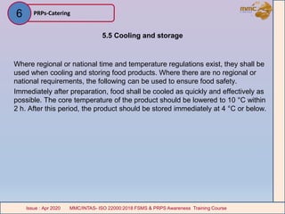 5.5 Cooling and storage
Where regional or national time and temperature regulations exist, they shall be
used when cooling and storing food products. Where there are no regional or
national requirements, the following can be used to ensure food safety.
Immediately after preparation, food shall be cooled as quickly and effectively as
possible. The core temperature of the product should be lowered to 10 °C within
2 h. After this period, the product should be stored immediately at 4 °C or below.
PRPs-Catering
MMC/INTAS- ISO 22000:2018 FSMS & PRPS Awareness Training CourseIssue : Apr 2020 MMC/INTAS- ISO 22000:2018 FSMS & PRPS Awareness Training CourseIssue : Apr 2020
6
 