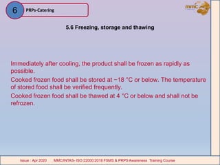 5.6 Freezing, storage and thawing
Immediately after cooling, the product shall be frozen as rapidly as
possible.
Cooked frozen food shall be stored at −18 °C or below. The temperature
of stored food shall be verified frequently.
Cooked frozen food shall be thawed at 4 °C or below and shall not be
refrozen.
PRPs-Catering
MMC/INTAS- ISO 22000:2018 FSMS & PRPS Awareness Training CourseIssue : Apr 2020 MMC/INTAS- ISO 22000:2018 FSMS & PRPS Awareness Training CourseIssue : Apr 2020
6
 