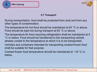 5.7 Transport
During transportation, food shall be protected from dust and from any
other types of contamination.
The temperature for hot food should be maintained at 63 °C or above.
Food should be kept hot during transport at 63 °C or above.
The temperature for food requiring refrigeration shall be maintained at 4
°C or below. Food should be transferred to the transporting vehicle
already cooled to the temperature at which it is to be transported.
Vehicles and containers intended for transporting cooked frozen food
shall be suitable for that purpose.
Cooked frozen food temperature should be maintained at −18 °C or
below.
PRPs-Catering
MMC/INTAS- ISO 22000:2018 FSMS & PRPS Awareness Training CourseIssue : Apr 2020 MMC/INTAS- ISO 22000:2018 FSMS & PRPS Awareness Training CourseIssue : Apr 2020
6
 