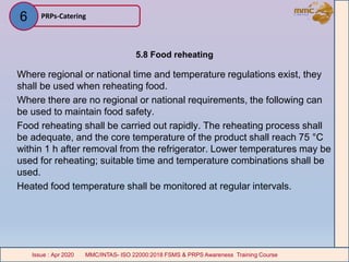 5.8 Food reheating
Where regional or national time and temperature regulations exist, they
shall be used when reheating food.
Where there are no regional or national requirements, the following can
be used to maintain food safety.
Food reheating shall be carried out rapidly. The reheating process shall
be adequate, and the core temperature of the product shall reach 75 °C
within 1 h after removal from the refrigerator. Lower temperatures may be
used for reheating; suitable time and temperature combinations shall be
used.
Heated food temperature shall be monitored at regular intervals.
PRPs-Catering
MMC/INTAS- ISO 22000:2018 FSMS & PRPS Awareness Training CourseIssue : Apr 2020 MMC/INTAS- ISO 22000:2018 FSMS & PRPS Awareness Training CourseIssue : Apr 2020
6
 