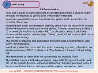 5.9 Food service
Food that is not to be consumed shall be discarded; therefore it shall be neither
reheated nor returned to cooling units (refrigerator or freezer).
In self-service establishments, the distribution system shall be such that the
products offered are
protected from direct contamination that may derive from the proximity or actions
of the individual who serves and who is served. The food temperature shall be 4
°C or below (for cool-stored food) or 63 °C or above for heated food. Clean
dishes shall be used for new servings. Dishes on which food remains shall not be
used for new servings.
The change or cleaning and disinfection of utensils shall be performed at least
every 4 h if necessary.
New food shall not be mixed with that which is already exposed, unless both are
at a temperature of 63 °C or above or 4 °C or below and there is no food safety
risk.
The decorations or plants shall not contaminate the exposed foods.
The establishments shall keep employees responsible for payment (cash, card,
etc.) in this specific function, without simultaneously handling prepared foods. If
this is unavoidable, then procedures shall be in place to keep food safe.
PRPs-Catering
MMC/INTAS- ISO 22000:2018 FSMS & PRPS Awareness Training CourseIssue : Apr 2020 MMC/INTAS- ISO 22000:2018 FSMS & PRPS Awareness Training CourseIssue : Apr 2020
6
 