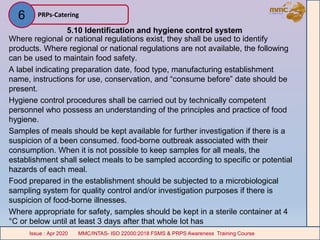 5.10 Identification and hygiene control system
Where regional or national regulations exist, they shall be used to identify
products. Where regional or national regulations are not available, the following
can be used to maintain food safety.
A label indicating preparation date, food type, manufacturing establishment
name, instructions for use, conservation, and “consume before” date should be
present.
Hygiene control procedures shall be carried out by technically competent
personnel who possess an understanding of the principles and practice of food
hygiene.
Samples of meals should be kept available for further investigation if there is a
suspicion of a been consumed. food-borne outbreak associated with their
consumption. When it is not possible to keep samples for all meals, the
establishment shall select meals to be sampled according to specific or potential
hazards of each meal.
Food prepared in the establishment should be subjected to a microbiological
sampling system for quality control and/or investigation purposes if there is
suspicion of food-borne illnesses.
Where appropriate for safety, samples should be kept in a sterile container at 4
°C or below until at least 3 days after that whole lot has
PRPs-Catering
MMC/INTAS- ISO 22000:2018 FSMS & PRPS Awareness Training CourseIssue : Apr 2020 MMC/INTAS- ISO 22000:2018 FSMS & PRPS Awareness Training CourseIssue : Apr 2020
6
 