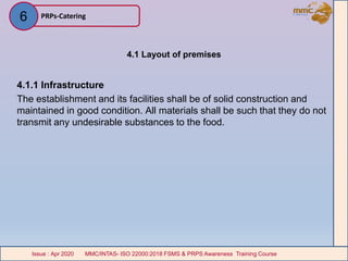4.1 Layout of premises
4.1.1 Infrastructure
The establishment and its facilities shall be of solid construction and
maintained in good condition. All materials shall be such that they do not
transmit any undesirable substances to the food.
PRPs-Catering
MMC/INTAS- ISO 22000:2018 FSMS & PRPS Awareness Training CourseIssue : Apr 2020 MMC/INTAS- ISO 22000:2018 FSMS & PRPS Awareness Training CourseIssue : Apr 2020
6
 
