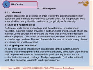 4.1.2 Workspace
4.1.2.1 General
Different areas shall be designed in order to allow the proper arrangement of
equipment and materials to avoid cross-contamination. For that purpose, work
areas shall be clearly identified and marked, physically or functionally
4.1.2.2 Food-handling areas
Surfaces of walls, floors and ceilings shall be waterproof, non-absorbent,
washable, materials without crevices; in addition, floors shall be made of non-slip
material. Joints between the floors and the walls shall be vaulted or rounded,
where appropriate. Doors shall be non-absorbent, resistant and have a smooth
and undamaged surface. The use of materials that cannot be adequately cleaned
and disinfected shall be avoided.
4.1.3 Lighting and ventilation
All the areas shall be provided with an adequate lighting system. Lighting
systems shall be designed so that they do not adversely affect food. Light fixtures
shall be protected to ensure that materials, product or equipment are not
contaminated in case of breakage. The lighting provided (natural or artificial),
shall allow personnel to operate in a hygienic manner.
PRPs-Catering
MMC/INTAS- ISO 22000:2018 FSMS & PRPS Awareness Training CourseIssue : Apr 2020 MMC/INTAS- ISO 22000:2018 FSMS & PRPS Awareness Training CourseIssue : Apr 2020
6
 