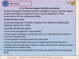 4.1.4 Personal hygiene facilities and toilets
Personnel hygiene facilities shall be available to ensure that the degree
of personal hygiene required to carry out the operations of the
organization can be maintained safely.
Establishments shall:
a) provide adequate numbers, locations and means for hygienically
washing, drying and, where
required, disinfecting hands;
b) have sinks designated for hand washing,
c) have hygiene facilities for personnel that do not open directly to production,
packing or storage areas;
d) have adequate changing facilities for personnel;
e) have changing facilities sited so as to enable personnel handling food
f) comply with microbiological criteria for water used for hand washing that are in
accordance with potable water;
g) provide hand-washing facilities both inside and outside the food-processing
areas.
PRPs-Catering
MMC/INTAS- ISO 22000:2018 FSMS & PRPS Awareness Training CourseIssue : Apr 2020 MMC/INTAS- ISO 22000:2018 FSMS & PRPS Awareness Training CourseIssue : Apr 2020
6
 