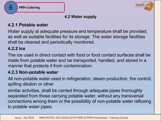 4.2 Water supply
4.2.1 Potable water
Water supply at adequate pressure and temperature shall be provided,
as well as suitable facilities for its storage. The water storage facilities
shall be cleaned and periodically monitored.
4.2.2 Ice
The ice used in direct contact with food or food contact surfaces shall be
made from potable water and be transported, handled, and stored in a
manner that protects it from contamination.
4.2.3 Non-potable water
All non-potable water used in refrigeration, steam production, fire control,
spilling dilution or other
similar activities, shall be carried through adequate pipes thoroughly
separated from those carrying potable water, without any transversal
connections among them or the possibility of non-potable water refluxing
to potable water pipes.
PRPs-Catering
MMC/INTAS- ISO 22000:2018 FSMS & PRPS Awareness Training CourseIssue : Apr 2020 MMC/INTAS- ISO 22000:2018 FSMS & PRPS Awareness Training CourseIssue : Apr 2020
6
 