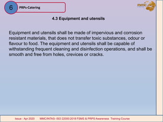4.3 Equipment and utensils
Equipment and utensils shall be made of impervious and corrosion
resistant materials, that does not transfer toxic substances, odour or
flavour to food. The equipment and utensils shall be capable of
withstanding frequent cleaning and disinfection operations, and shall be
smooth and free from holes, crevices or cracks.
PRPs-Catering
MMC/INTAS- ISO 22000:2018 FSMS & PRPS Awareness Training CourseIssue : Apr 2020 MMC/INTAS- ISO 22000:2018 FSMS & PRPS Awareness Training CourseIssue : Apr 2020
6
 