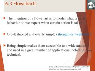 6.3 Flowcharts
 The intention of a flowchart is to model what type of
behavior do we expect when certain action is taken
 Old-fashioned and overly simple (strength or weakness?)
 Being simple makes them accessible to a wide audience
and used in a great number of applications including non-
technical.
 
