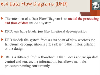 6.4 Data Flow Diagrams (DFD)
 The intention of a Data Flow Diagram is to model the processing
and flow of data inside a system
 DFDs can have levels, just like functional decomposition
 DFD models the system from a data point of view whereas the
functional decomposition is often closer to the implementation
of the design
 DFD is different from a flowchart in that it does not encapsulate
control and sequencing information, but allows multiple
processes running concurrently
 