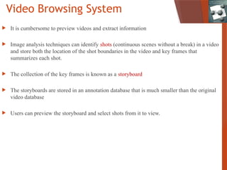 Video Browsing System
 It is cumbersome to preview videos and extract information
 Image analysis techniques can identify shots (continuous scenes without a break) in a video
and store both the location of the shot boundaries in the video and key frames that
summarizes each shot.
 The collection of the key frames is known as a storyboard
 The storyboards are stored in an annotation database that is much smaller than the original
video database
 Users can preview the storyboard and select shots from it to view.
 