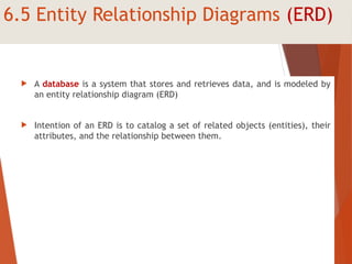 6.5 Entity Relationship Diagrams (ERD)
 A database is a system that stores and retrieves data, and is modeled by
an entity relationship diagram (ERD)
 Intention of an ERD is to catalog a set of related objects (entities), their
attributes, and the relationship between them.
 