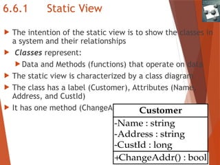 6.6.1 Static View
 The intention of the static view is to show the classes in
a system and their relationships
 Classes represent:
 Data and Methods (functions) that operate on data
 The static view is characterized by a class diagram
 The class has a label (Customer), Attributes (Name,
Address, and CustId)
 It has one method (ChangeAddr())
+ChangeAddr() : bool
-Name : string
-Address : string
-CustId : long
Customer
 