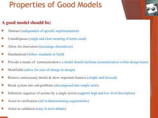 Properties of Good Models
A good model should be:
 Abstract (independent of specific implementation)
 Unambiguous (single and clear meaning of terms used)
 Allow for innovation (encourage alternatives)
 Standardized (follow standards in field)
 Provide a means of communication ( a model should facilitate communication within design team)
 Modifiable (allow for ease of change in design)
 Remove unnecessary details & show important features (simple and focused)
 Break system into sub-problems (decomposed into simple units)
 Substitute sequence of actions by a single action (supports high and low level description)
 Assist in verification (aid in demonstrating requirements)
 Assist in validation (easy to test/validate)
 