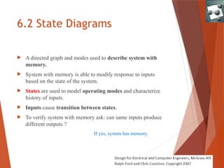 6.2 State Diagrams
 A directed graph and modes used to describe system with
memory.
 System with memory is able to modify response to inputs
based on the state of the system.
 States are used to model operating modes and characterize
history of inputs.
 Inputs cause transition between states.
 To verify system with memory ask: can same inputs produce
different outputs ?
If yes, system has memory.
 