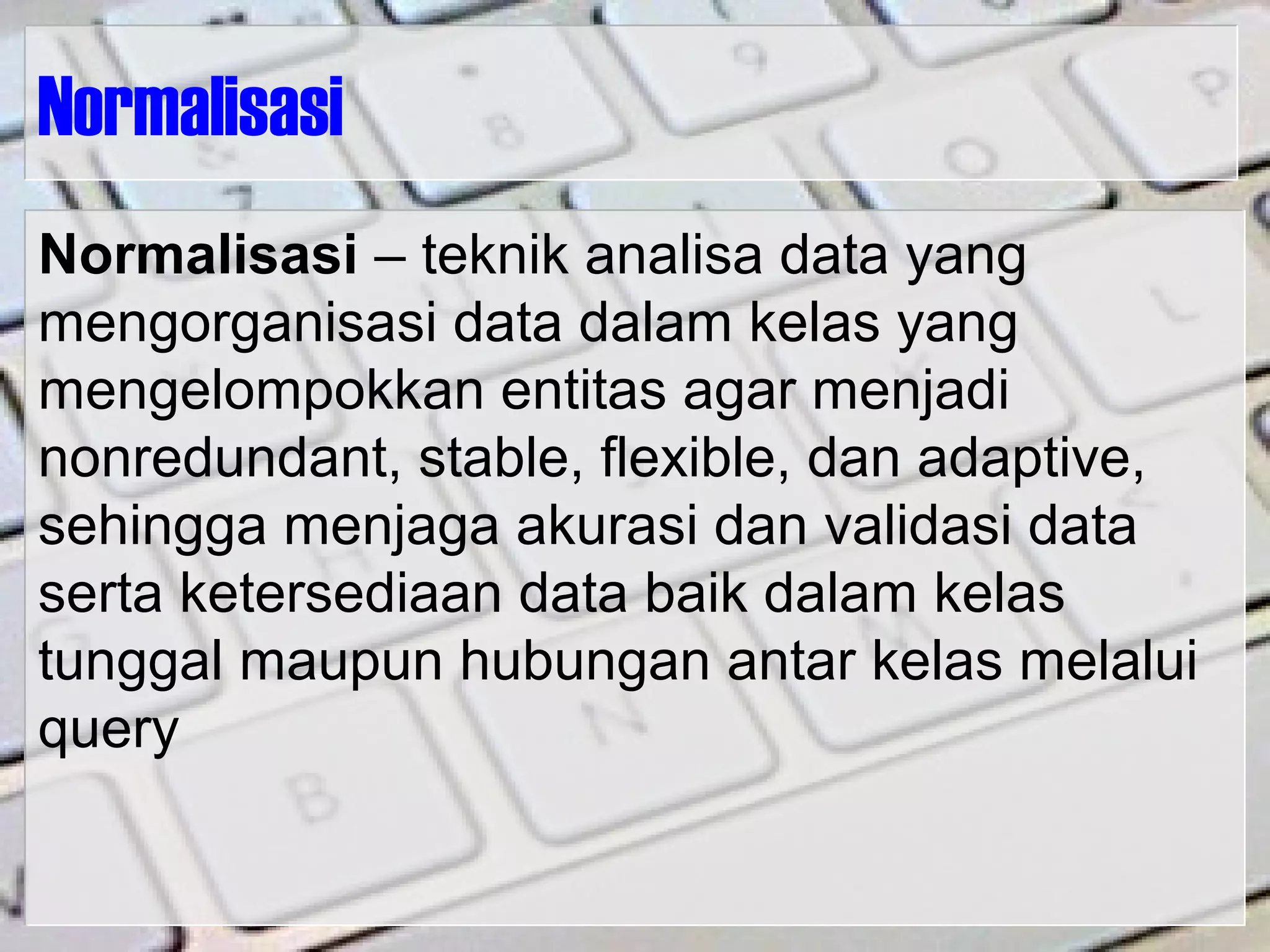 Normalisasi
Normalisasi – teknik analisa data yang
mengorganisasi data dalam kelas yang
mengelompokkan entitas agar menjadi
nonredundant, stable, flexible, dan adaptive,
sehingga menjaga akurasi dan validasi data
serta ketersediaan data baik dalam kelas
tunggal maupun hubungan antar kelas melalui
query
 