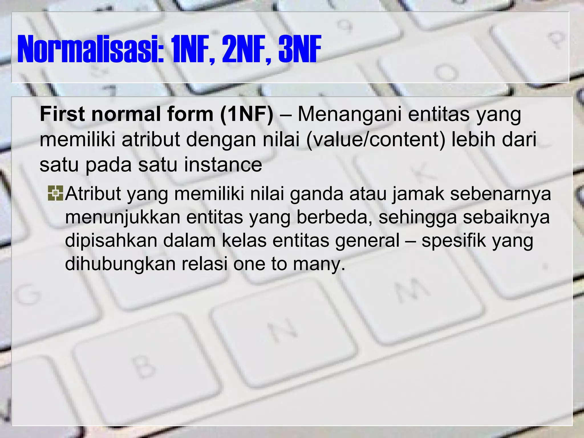 Normalisasi: 1NF, 2NF, 3NF
First normal form (1NF) – Menangani entitas yang
memiliki atribut dengan nilai (value/content) lebih dari
satu pada satu instance
Atribut yang memiliki nilai ganda atau jamak sebenarnya
menunjukkan entitas yang berbeda, sehingga sebaiknya
dipisahkan dalam kelas entitas general – spesifik yang
dihubungkan relasi one to many.
 