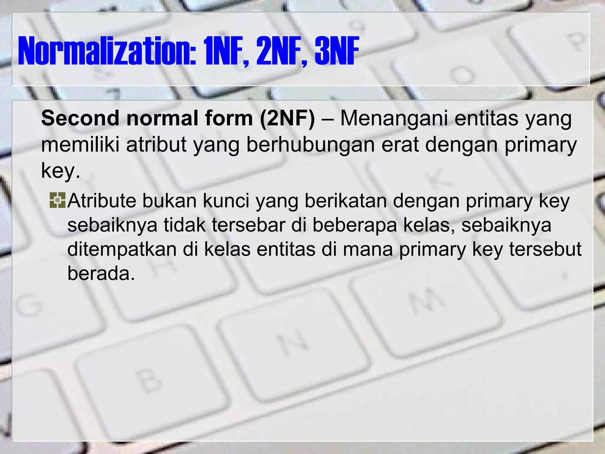 Normalization: 1NF, 2NF, 3NF
Second normal form (2NF) – Menangani entitas yang
memiliki atribut yang berhubungan erat dengan primary
key.
Atribute bukan kunci yang berikatan dengan primary key
sebaiknya tidak tersebar di beberapa kelas, sebaiknya
ditempatkan di kelas entitas di mana primary key tersebut
berada.
 