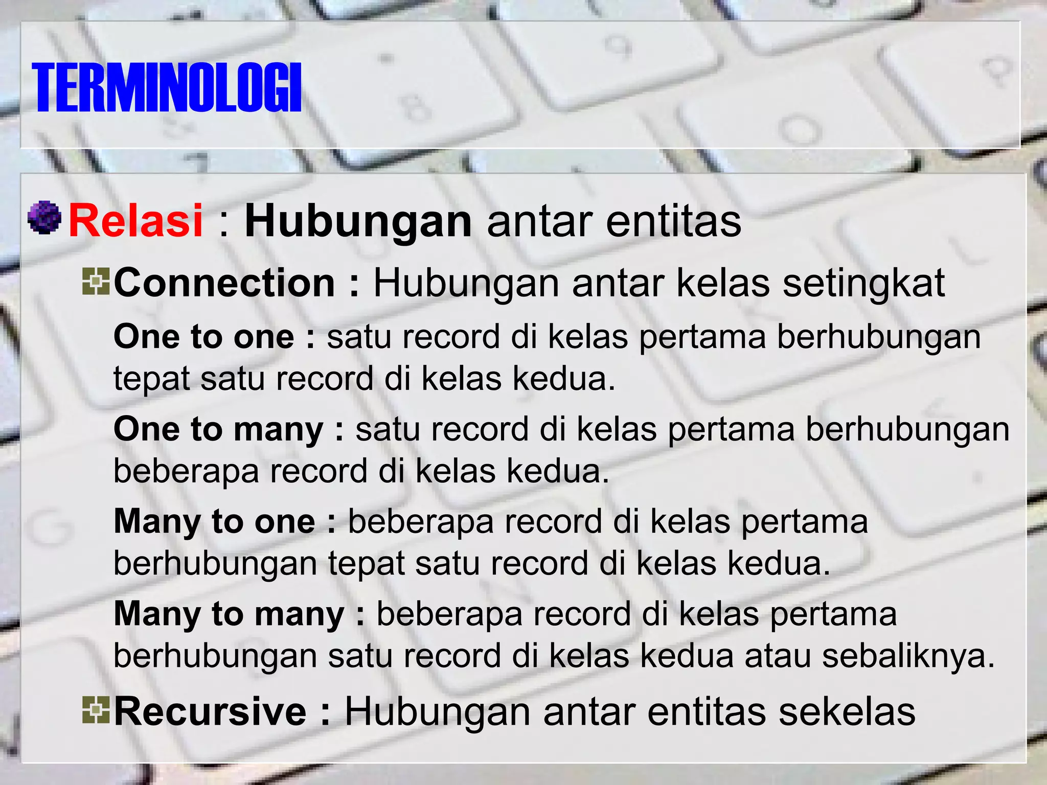 TERMINOLOGI
Relasi : Hubungan antar entitas
Connection : Hubungan antar kelas setingkat
One to one : satu record di kelas pertama berhubungan
tepat satu record di kelas kedua.
One to many : satu record di kelas pertama berhubungan
beberapa record di kelas kedua.
Many to one : beberapa record di kelas pertama
berhubungan tepat satu record di kelas kedua.
Many to many : beberapa record di kelas pertama
berhubungan satu record di kelas kedua atau sebaliknya.
Recursive : Hubungan antar entitas sekelas
 