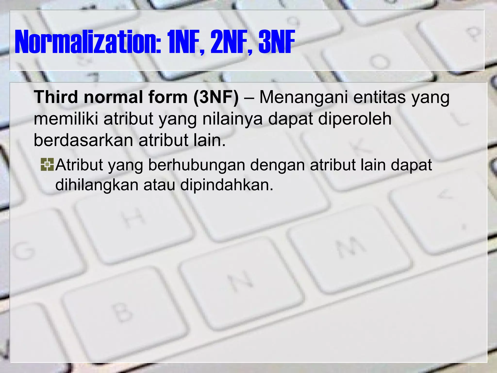 Normalization: 1NF, 2NF, 3NF
Third normal form (3NF) – Menangani entitas yang
memiliki atribut yang nilainya dapat diperoleh
berdasarkan atribut lain.
Atribut yang berhubungan dengan atribut lain dapat
dihilangkan atau dipindahkan.
 