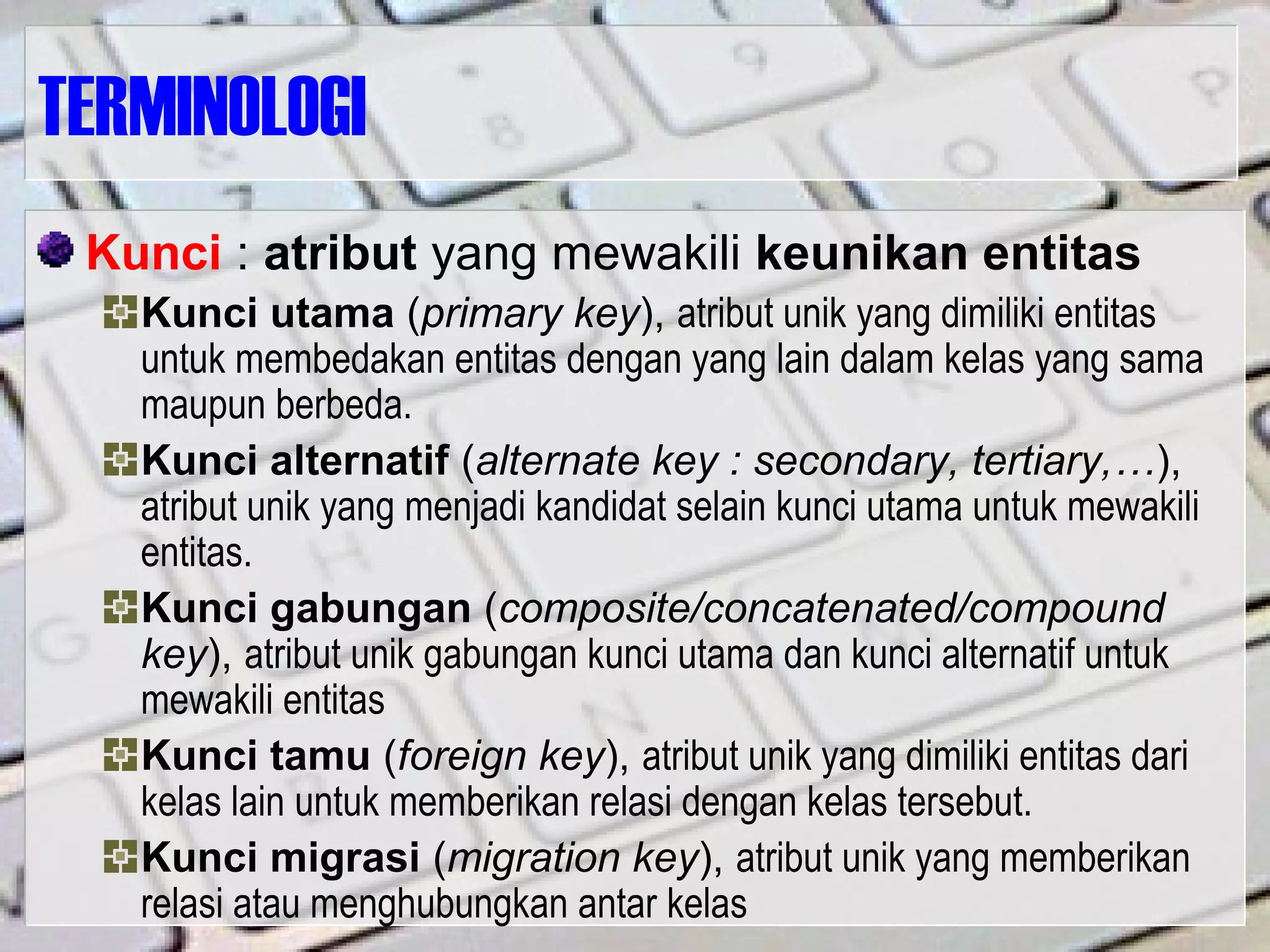 TERMINOLOGI
Kunci : atribut yang mewakili keunikan entitas
Kunci utama (primary key), atribut unik yang dimiliki entitas
untuk membedakan entitas dengan yang lain dalam kelas yang sama
maupun berbeda.
Kunci alternatif (alternate key : secondary, tertiary,…),
atribut unik yang menjadi kandidat selain kunci utama untuk mewakili
entitas.
Kunci gabungan (composite/concatenated/compound
key), atribut unik gabungan kunci utama dan kunci alternatif untuk
mewakili entitas
Kunci tamu (foreign key), atribut unik yang dimiliki entitas dari
kelas lain untuk memberikan relasi dengan kelas tersebut.
Kunci migrasi (migration key), atribut unik yang memberikan
relasi atau menghubungkan antar kelas
 