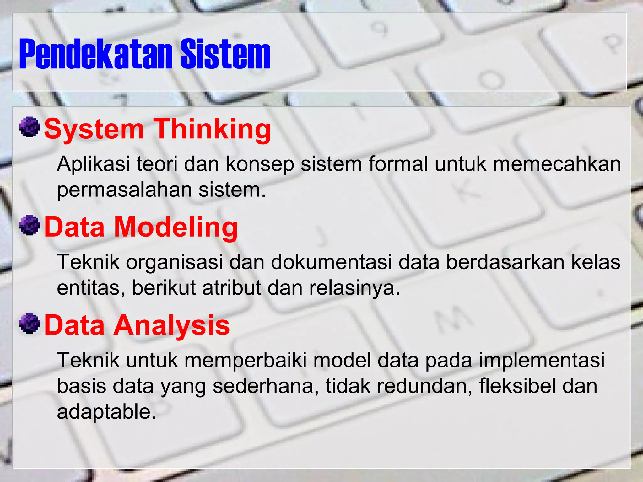 Pendekatan Sistem
System Thinking
Aplikasi teori dan konsep sistem formal untuk memecahkan
permasalahan sistem.
Data Modeling
Teknik organisasi dan dokumentasi data berdasarkan kelas
entitas, berikut atribut dan relasinya.
Data Analysis
Teknik untuk memperbaiki model data pada implementasi
basis data yang sederhana, tidak redundan, fleksibel dan
adaptable.
 