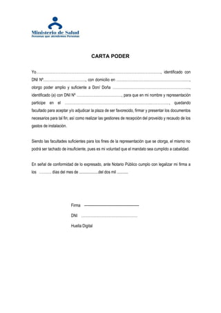 CARTA PODER

Yo……………………………………………………...…………………………………., identificado con
DNI Nº……………….……………., con domicilio en ……………………………………………………,
otorgo poder amplio y suficiente a Don/ Doña ……………………………………………………....,
identificado (a) con DNI Nº ……………….………………, para que en mi nombre y representación
participe en el ……………………………………………………………..……………, quedando
facultado para aceptar y/o adjudicar la plaza de ser favorecido, firmar y presentar los documentos
necesarios para tal fin; así como realizar las gestiones de recepción del proveído y recaudo de los
gastos de instalación.


Siendo las facultades suficientes para los fines de la representación que se otorga, el mismo no
podrá ser tachado de insuficiente, pues es mi voluntad que el mandato sea cumplido a cabalidad.


En señal de conformidad de lo expresado, ante Notario Público cumplo con legalizar mi firma a
los ………. días del mes de ...................del dos mil ...........




                           Firma ---------------------------------------------

                           DNI ……………………………………….

                           Huella Digital
 