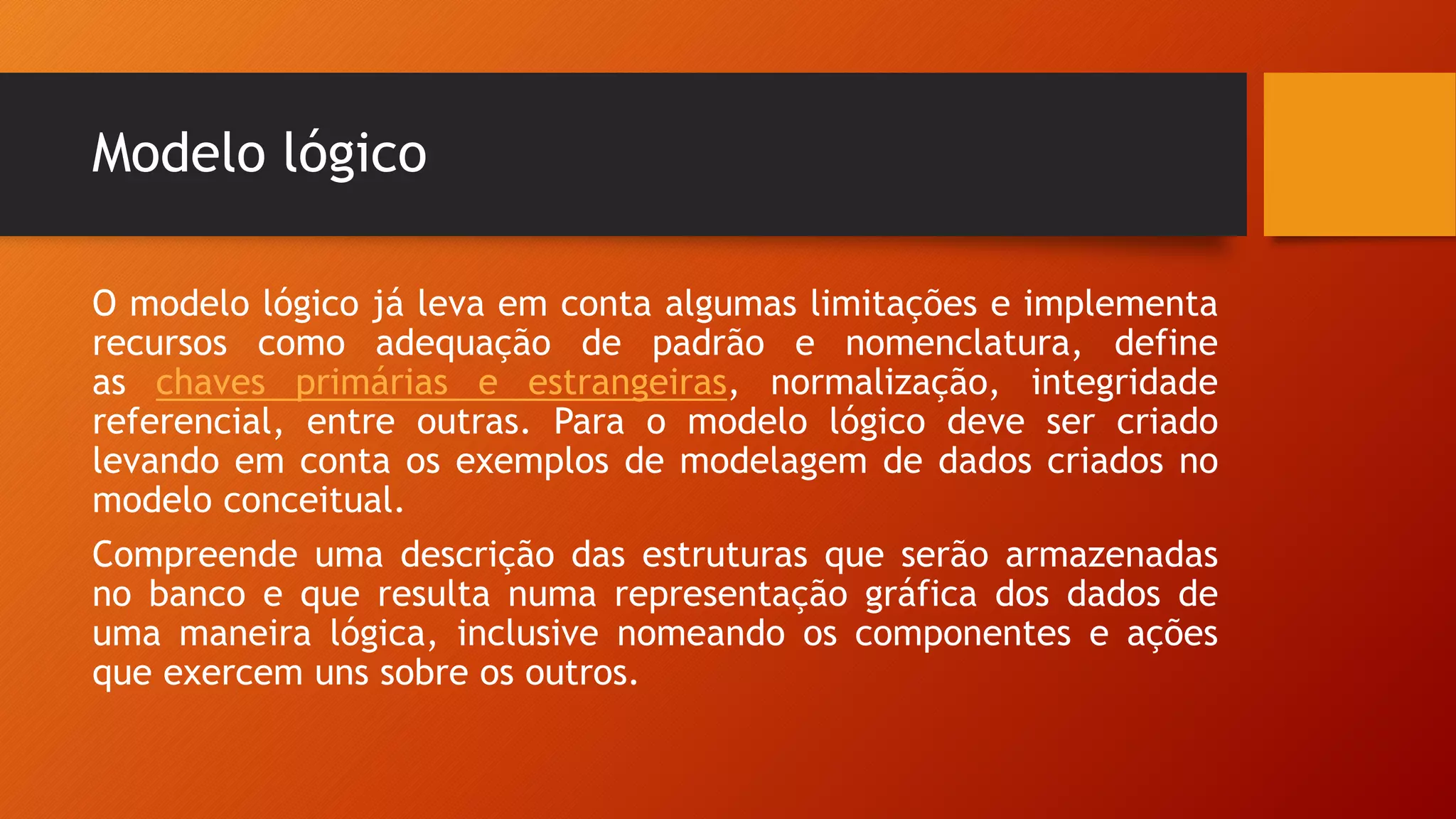 Modelo lógico
O modelo lógico já leva em conta algumas limitações e implementa
recursos como adequação de padrão e nomenclatura, define
as chaves primárias e estrangeiras, normalização, integridade
referencial, entre outras. Para o modelo lógico deve ser criado
levando em conta os exemplos de modelagem de dados criados no
modelo conceitual.
Compreende uma descrição das estruturas que serão armazenadas
no banco e que resulta numa representação gráfica dos dados de
uma maneira lógica, inclusive nomeando os componentes e ações
que exercem uns sobre os outros.