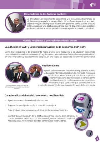 3
Desequilibrio de las finanzas públicas
La dificultades de crecimiento económico y la inestabilidad generada se
atribuyó en gran parte al desequilibrio de las finanzas públicas; es decir,
al gasto mayor a los ingresos fiscales del gobierno, por lo cual se procuró
entonces aplicar una política económica que no dependiera del papel del
gobierno y situará al sector privado como el agente económico principal.
El nuevo modelo significó un giro de
180 grados para la política económica
nacional..
La adhesión al GATT y la liberación unilateral de la economía, 1985-1993
El modelo neoliberal o de crecimiento hacia afuera es la respuesta a la situación económica
heredada de los modelos anteriores. El agotamiento del modelo de Desarrollo compartido derivó
en una severa crisis y estancamiento del país, en una época de acelerado crecimiento poblacional.
Neoliberalismo
A partir del sexenio del Presidente Miguel de la Madrid
se busca la internacionalización del mercado mexicano.
La doctrina económica que inspira a la política
económicaapartirdeentoncesseleconocecomo
neoliberalismo, la cual es una corriente político-
económica que confía en que el mercado es el
principal mecanismo de funcionamiento sano de la economía.
Características del modelo económico neoliberalista
• Apertura comercial con el resto del mundo.
• Aceptación sin objeciones de la inversión extranjera.
• Bajar, incluso eliminar aranceles (impuestos) a las importaciones.
Modelo neoliberal o de crecimiento hacia afuera
• Cambiar la configuración de la política económica interna para ponderar el
comercio con el exterior y, con ello, reconfigurar el desarrollo nacional
hacia las áreas fronterizas o puertos comerciales exportadores.
 