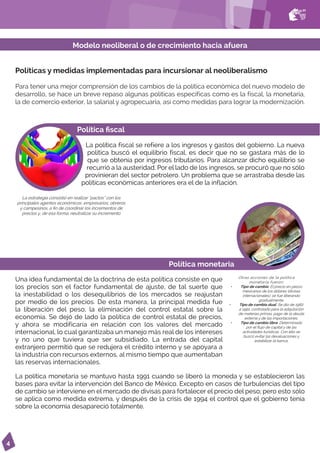 4
Políticas y medidas implementadas para incursionar al neoliberalismo
Para tener una mejor comprensión de los cambios de la política económica del nuevo modelo de
desarrollo, se hace un breve repaso algunas políticas específicas como es la fiscal, la monetaria,
la de comercio exterior, la salarial y agropecuaria, así como medidas para lograr la modernización.
Modelo neoliberal o de crecimiento hacia afuera
Política fiscal
La política fiscal se refiere a los ingresos y gastos del gobierno. La nueva
política buscó el equilibrio fiscal, es decir que no se gastara más de lo
que se obtenía por ingresos tributarios. Para alcanzar dicho equilibrio se
recurrió a la austeridad. Por el lado de los ingresos, se procuró que no sólo
provinieran del sector petrolero. Un problema que se arrastraba desde las
políticas económicas anteriores era el de la inflación.
Política monetaria
Otras acciones de la política
monetaria fueron:
• Tipo de cambio. El precio en pesos
mexicanos de los dólares (divisas
internacionales), se fue liberando
gradualmente.
• Tipo de cambio dual. Se dio de 1982
a 1991, controlado para la adquisición
de materias primas, pago de la deuda
externa y de las importaciones.
• Tipo de cambio libre. Determinado
por el flujo de capital y de las
actividades turísticas. Con ello se
buscó evitar las devaluaciones y
estabilizar la banca.
La estrategia consistió en realizar “pactos” con los
principales agentes económicos: empresarios, obreros
y campesinos, a fin de coordinar los incrementos de
precios y, de esa forma, neutralizar su incremento
Una idea fundamental de la doctrina de esta política consiste en que
los precios son el factor fundamental de ajuste, de tal suerte que
la inestabilidad o los desequilibrios de los mercados se reajustan
por medio de los precios. De esta manera, la principal medida fue
la liberación del peso, la eliminación del control estatal sobre la
economía. Se dejó de lado la política de control estatal de precios,
y ahora se modificaría en relación con los valores del mercado
internacional, lo cual garantizaba un manejo más real de los intereses
y no uno que tuviera que ser subsidiado. La entrada del capital
extranjero permitió que se redujera el crédito interno y se apoyara a
la industria con recursos externos, al mismo tiempo que aumentaban
las reservas internacionales.
La política monetaria se mantuvo hasta 1991 cuando se liberó la moneda y se establecieron las
bases para evitar la intervención del Banco de México. Excepto en casos de turbulencias del tipo
de cambio se interviene en el mercado de divisas para fortalecer el precio del peso; pero esto sólo
se aplica como medida extrema, y después de la crisis de 1994 el control que el gobierno tenía
sobre la economía desapareció totalmente.
 