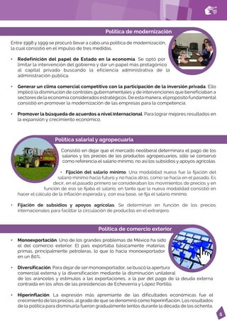 5
Política de modernización
Entre 1998 y 1999 se procuró llevar a cabo una política de modernización,
la cual consistió en el impulso de tres medidas.
Política de comercio exterior
• Monoexportación. Uno de los grandes problemas de México ha sido
el del comercio exterior. El país exportaba básicamente materias
primas, principalmente petroleras, lo que lo hacía monoexportador
en un 80%.
• Diversificación. Para dejar de ser monoexportador, se buscó la apertura
comercial externa y la diversificación mediante la disminución unilateral
de los aranceles y estímulos a las exportaciones, a la par del pago de la deuda externa
contraída en los años de las presidencias de Echeverría y López Portillo.
• Hiperinflación. La expresión más apremiante de las dificultades económicas fue el
crecimiento de los precios, al grado de que se denominó como hiperinflación. Los resultados
de la política para disminuirla fueron gradualmente lentos durante la década de los ochenta.
Política salarial y agropecuaria
Consistió en dejar que el mercado neoliberal determinara el pago de los
salarios y los precios de los productos agropecuarios, sólo se conservó
como referencia el salario mínimo, no así los subsidios y apoyos agrícolas.
• Fijación del salario mínimo. Una modalidad nueva fue la fijación del
salario mínimo hacia futuro y no hacia atrás, como se hacía en el pasado. Es
decir, en el pasado primero se consideraban los movimientos de precios y en
función de eso se fijaba el salario; en tanto que la nueva modalidad consistió en
hacer el cálculo de la inflación esperada y, con esa base, se fija el salario mínimo.
• Fijación de subsidios y apoyos agrícolas. Se determinan en función de los precios
internacionales para facilitar la circulación de productos en el extranjero.
• Redefinición del papel de Estado en la economía. Se optó por
limitar la intervención del gobierno y dar un papel más protagónico
al capital privado buscando la eficiencia administrativa de la
administración pública.
• Generar un clima comercial competitivo con la participación de la inversión privada. Ello
implicó la disminución de controles gubernamentales y de intervenciones que beneficiaban a
sectores de la economía considerados estratégicos. De esta manera, el propósito fundamental
consistió en promover la modernización de las empresas para la competencia.
• Promover la búsqueda de acuerdos a nivel internacional. Para lograr mejores resultados en
la expansión y crecimiento económico.
 