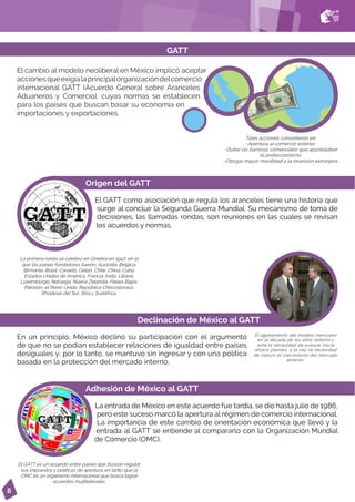 6
El cambio al modelo neoliberal en México implicó aceptar
accionesqueexigíalaprincipalorganizacióndelcomercio
internacional GATT (Acuerdo General sobre Aranceles
Aduaneros y Comercio), cuyas normas se establecen
para los países que buscan basar su economía en
importaciones y exportaciones.
GATT
Origen del GATT
El GATT como asociación que regula los aranceles tiene una historia que
surge al concluir la Segunda Guerra Mundial. Su mecanismo de toma de
decisiones, las llamadas rondas, son reuniones en las cuales se revisan
los acuerdos y normas.
Adhesión de México al GATT
La entrada de México en este acuerdo fue tardía, se dio hasta julio de 1986,
pero este suceso marcó la apertura al régimen de comercio internacional.
La importancia de este cambio de orientación económica que llevó y la
entrada al GATT se entiende al compararlo con la Organización Mundial
de Comercio (OMC).
Declinación de México al GATT
El agotamiento del modelo mexicano
en la década de los años setenta y
ante la necesidad de avanzar hacia
afuera planteó, a la vez, la necesidad
de inducir el crecimiento del mercado
exterior.
La primera ronda se celebró en Ginebra en 1947, en la
que los países fundadores fueron: Australia, Bélgica,
Birmania, Brasil, Canadá, Ceilán, Chile, China, Cuba,
Estados Unidos de América, Francia, India, Líbano,
Luxemburgo, Noruega, Nueva Zelandia, Países Bajos,
Pakistán, el Reino Unido, República Checoslovaca,
Rhodesia del Sur, Siria y Sudáfrica.
El GATT es un acuerdo entre países que buscan regular
sus impuestos y políticas de apertura, en tanto que la
OMC es un organismo internacional que busca lograr
acuerdos multilaterales.
Tales acciones consistieron en:
-Apertura al comercio exterior.
-Quitar las barreras comerciales que apuntalaban
el proteccionismo.
-Otorgar mayor movilidad a la inversión extranjera.
En un principio, México declinó su participación con el argumento
de que no se podían establecer relaciones de igualdad entre países
desiguales y, por lo tanto, se mantuvo sin ingresar y con una política
basada en la protección del mercado interno.
 