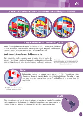 7
TLCAN
El Principal tratado de México es el llamado TLCAN (Tratado de Libre
Comercio de América del Norte) con Estados Unidos y Canadá, el cual
entró en vigor en 1994 y tiene como finalidad formar una zona libre de
comercio.
El TLCAN no es el único tratado
importante que tiene México.
Existen diferentes mecanismos de adhesión
al mercado mundial, de los cuales México se
ha valido para ampliar sus posibilidades de
desarrollo económico.
La política del libre comercio y los acuerdos comerciales preferenciales
El ingreso de México a la economía global
Tiene como punto de arranque adherirse al GATT. Este paso permitió
buscar acuerdos con distintos países para lograr mejores condiciones
de mercado que repercutieran en la economía del país.
ALADI
Otro tratado al cual pertenece el país es el que tiene con la Asociación
Latinoamericana de Integración (ALADI), la cual procura y promueve el
desarrollo de los países de Latinoamérica, así como su adhesión.
Los tratados internacionales de libre comercio
Son acuerdos entre países para ampliar el mercado de
bienes y servicios, mediante los cuales se busca equilibrar la
economía y dar paso a los productos que cada país produce.
 