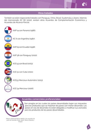 9
AAP 14 con Panamá (1986).
AC 6 con Argentina (1987).
AAP29 con Ecuador(1998).
AAP 38 con Paraguay (2000).
ACE 53 con Brasil(2003).
ACE 51 con Cuba (2001).
ACE53 Mercosur-Automotriz (2003).
ACE 54 Mercosur (2006).
También se están negociando tratados con Paraguay, China, Brasil, Guatemala y Líbano. Además
del mencionado AC 66 (2010), existen otros Acuerdos de Complementación Económica y
Acuerdos de Alcance Parcial:
Otros tratados
Acuerdos comerciales preferenciales
Son arreglos en los cuales los países desarrollados bajan sus impuestos
para los productos que se importan de países con menor desarrollo. Los
países en vías de desarrollo no están obligados a modificar sus aranceles
para los productos de los países desarrollados.
México recibe beneficios debido a los acuerdos de
parte de Australia, Rusia, Japón, Nueva Zelanda y
Turquía.
 
