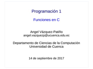 Programación 1
Funciones en C
Angel Vázquez-Patiño
angel.vazquezp@ucuenca.edu.ec
Departamento de Ciencias de la Computación
Universidad de Cuenca
14 de septiembre de 2017
 