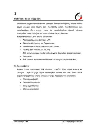 3 
Network Tech Support 
Distribution Layer merupakan titik pemisah (demarcation point) antara access 
Layer dengan core layers dan membantu dalam mendefinisikan dan 
membedakan Core Layer. Layer ini mendefinisikan daerah dimana 
manipulasi paket data (packet manipulation) dapat dilakukan. 
Fungsi Distribusi Layer antara lain adalah: 
· Address atau Area Jaringan LAN 
· Akses ke Workgroup ata Departemen. 
· Mendefinisikan Broadcast/multicast domain. 
· Routing dari Virtual LAN (VLAN) 
· Titik temu beberapa media berbeda yang digunakan didalam jaringan 
· Keamanan 
· Titik dimana Akses secara Remote ke Jaringan dapat dilakukan. 
C. Access Layer 
Access Layer merupakan titik dimana Local-End User dapat masuk ke 
Jaringan. Layer ini juga dapat menerapkan access lists atau filters untuk 
dapat mengoptimasi kinerja jaringan. Fungsi Access Layer antara lain: 
· Shared bandwidth 
· Switched bandwidth 
· MAC layer filtering 
· Microsegmentation 
Building LAN CTI-copyright@2005 
 