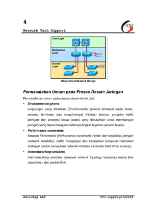 4 
Network Tech Support 
Hiieerraa rrcchhiicc aall Nee ttwoorrkk Dee ssiiggnn 
Permasalahan Umum pada Proses Desain Jaringan 
Permasalahan umum pada proses desain terdiri dari: 
· Environmental givens 
Lingkungan yang diberikan (Environmental givens) termasuk lokasi hosts, 
servers, terminals, dan simpul-simpul (Nodes) lainnya, proyeksi traffic 
jaringan; dan proyeksi biaya (costs) yang dibutuhkan untuk membangun 
jaringan yang dapat melayani beberapa tingkat layanan (service levels ). 
· Performance constraints 
Batasan Performansi (Performance constraints) terdiri dari reliabilitas jaringan 
(network reliability ), traffic throughput, dan kecepatan komputer host/client 
(Sebagai contoh: kecepatan network interface cards dan hard drive access)). 
· Internetworking variables 
Internetworking variables termasuk network topology, kapasitas media (line 
capacities), dan packet flow. 
Building LAN CTI-copyright@2005 
 