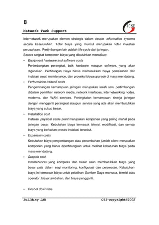 8 
Network Tech Support 
Internetwork merupakan elemen strategis dalam desain information systems 
secara keseluruhan. Total biaya yang muncul merupakan total investasi 
perusahaan. Pertimbangan lain adalah life cycle dari jaringan. 
Secara singkat komponen biaya yang dibutuhkan mencakup: 
§ Equipment hardware and software costs 
Pertimbangkan perangkat, baik hardware maupun software, yang akan 
digunakan. Perhitungan biaya harus memasukkan biaya pemesanan dan 
instalasi awal, maintenance, dan proyeksi biaya upgrade di masa mendatang. 
§ Performance tradeoff costs 
Pengembangan kemampuan jaringan merupakan salah satu pertimbangan 
didalam pemilihan network media, network interfaces, internetworking nodes, 
modems, dan WAN services. Peningkatan kemampuan kinerja jaringan 
dengan mengganti perangkat ataupun service yang ada akan membutuhkan 
biaya yang cukup besar. 
§ Installation cost 
Instalasi physical cable plant merupakan komponen yang paling mahal pada 
jaringan besar. Kebutuhan biaya termasuk teknisi, modifikasi, dan semua 
biaya yang berkaitan proses instalasi tersebut. 
§ Expansion costs 
Kebutuhan biaya pengembangan atau penambahan jumlah client merupakan 
komponen yang harus diperhitungkan untuk melihat kebutuhan biaya pada 
masa mendatang. 
§ Support cost 
Internetworks yang kompleks dan besar akan membutuhkan biaya yang 
besar pula dalam segi monitoring, konfigurasi dan perawatan. Kebutuhan 
biaya ini termasuk biaya untuk pelatihan Sumber Daya manusia, teknisi atau 
operator, biaya tambahan, dan biaya pengganti. 
§ Cost of downtime 
Building LAN CTI-copyright@2005 
 