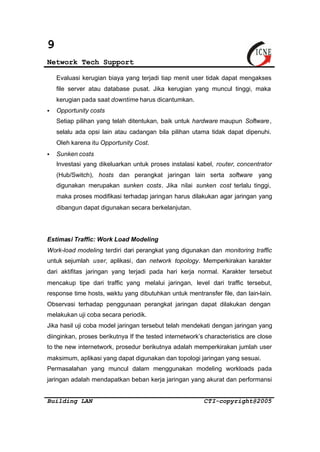 9 
Network Tech Support 
Evaluasi kerugian biaya yang terjadi tiap menit user tidak dapat mengakses 
file server atau database pusat. Jika kerugian yang muncul tinggi, maka 
kerugian pada saat downtime harus dicantumkan. 
§ Opportunity costs 
Setiap pilihan yang telah ditentukan, baik untuk hardware maupun Software, 
selalu ada opsi lain atau cadangan bila pilihan utama tidak dapat dipenuhi. 
Oleh karena itu Opportunity Cost. 
§ Sunken costs 
Investasi yang dikeluarkan untuk proses instalasi kabel, router, concentrator 
(Hub/Switch), hosts dan perangkat jaringan lain serta software yang 
digunakan merupakan sunken costs. Jika nilai sunken cost terlalu tinggi, 
maka proses modifikasi terhadap jaringan harus dilakukan agar jaringan yang 
dibangun dapat digunakan secara berkelanjutan. 
Estimasi Traffic: Work Load Modeling 
Work-load modeling terdiri dari perangkat yang digunakan dan monitoring traffic 
untuk sejumlah user, aplikasi, dan network topology. Memperkirakan karakter 
dari aktifitas jaringan yang terjadi pada hari kerja normal. Karakter tersebut 
mencakup tipe dari traffic yang melalui jaringan, level dari traffic tersebut, 
response time hosts, waktu yang dibutuhkan untuk mentransfer file, dan lain-lain. 
Observasi terhadap penggunaan perangkat jaringan dapat dilakukan dengan 
melakukan uji coba secara periodik. 
Jika hasil uji coba model jaringan tersebut telah mendekati dengan jaringan yang 
diinginkan, proses berikutnya If the tested internetwork’s characteristics are close 
to the new internetwork, prosedur berikutnya adalah memperkirakan jumlah user 
maksimum, aplikasi yang dapat digunakan dan topologi jaringan yang sesuai. 
Permasalahan yang muncul dalam menggunakan modeling workloads pada 
jaringan adalah mendapatkan beban kerja jaringan yang akurat dan performansi 
Building LAN CTI-copyright@2005 
 