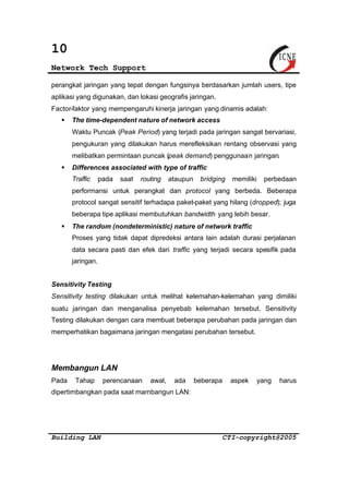 10 
Network Tech Support 
perangkat jaringan yang tepat dengan fungsinya berdasarkan jumlah users, tipe 
aplikasi yang digunakan, dan lokasi geografis jaringan. 
Factor-faktor yang mempengaruhi kinerja jaringan yang dinamis adalah: 
§ The time-dependent nature of network access 
Waktu Puncak (Peak Period) yang terjadi pada jaringan sangat bervariasi, 
pengukuran yang dilakukan harus merefleksikan rentang observasi yang 
melibatkan permintaan puncak (peak demand) penggunaan jaringan. 
§ Differences associated with type of traffic 
Traffic pada saat routing ataupun bridging memiliki perbedaan 
performansi untuk perangkat dan protocol yang berbeda. Beberapa 
protocol sangat sensitif terhadapa paket-paket yang hilang (dropped); juga 
beberapa tipe aplikasi membutuhkan bandwidth yang lebih besar. 
§ The random (nondeterministic) nature of network traffic 
Proses yang tidak dapat dipredeksi antara lain adalah durasi perjalanan 
data secara pasti dan efek dari traffic yang terjadi secara spesifik pada 
jaringan. 
Sensitivity Testing 
Sensitivity testing dilakukan untuk melihat kelemahan-kelemahan yang dimiliki 
suatu jaringan dan menganalisa penyebab kelemahan tersebut. Sensitivity 
Testing dilakukan dengan cara membuat beberapa perubahan pada jaringan dan 
memperhatikan bagaimana jaringan mengatasi perubahan tersebut. 
Membangun LAN 
Pada Tahap perencanaan awal, ada beberapa aspek yang harus 
dipertimbangkan pada saat mambangun LAN: 
Building LAN CTI-copyright@2005 
 