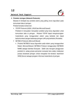 12 
Network Tech Support 
3. Protokol Jaringan (Network Protocols) 
Dewasa ini terdapat dua protokol utama yang paling umum digunakan pada 
komunikasi data di jaringan. 
Protokol tersebut antara lain: 
§ TCP/IP Protocols (UNIX, LINUX dan Microsoft based) 
Protokol ini merupakan merupakan protokol yang harus digunakan untuk 
komunikasi data di jaringan. Protokol TCP/IP dapat menghubungkan 
hosts/clients yang menggunakan sistem yang berbeda dan dapat 
berkomunikasi dengan beberapa jaringan LAN yang berbeda (Routable) 
§ NETBEUI Protocols (Microsoft Based) 
§ Protokol NETBEUI hanya digunakan pada sistem yang menggunakan 
Sistem Microsoft-Based. NETBEUI Protocol menggunakan NETBIOS 
NAME sebagai identitas Komputer. Salah satu kerugian penggunaan 
protokol ini, setiap proses pencarian computer baru selalu melakukan 
proses broadcast jaringan. Untuk mengatasi hal tersebut diperlukan 
WINS Server sebagai pengatur informasi hosts/clients di jaringan. 
Building LAN CTI-copyright@2005 
