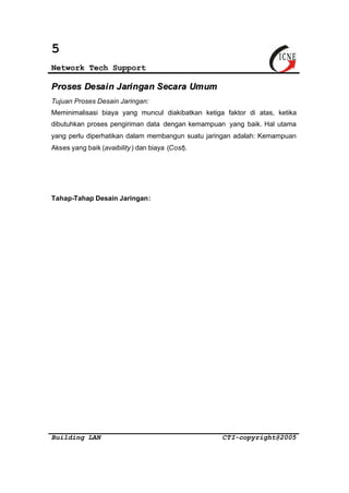 5 
Network Tech Support 
Proses Desain Jaringan Secara Umum 
Tujuan Proses Desain Jaringan: 
Meminimalisasi biaya yang muncul diakibatkan ketiga faktor di atas, ketika 
dibutuhkan proses pengiriman data dengan kemampuan yang baik. Hal utama 
yang perlu diperhatikan dalam membangun suatu jaringan adalah: Kemampuan 
Akses yang baik (avaibility ) dan biaya (Cost). 
Tahap-Tahap Desain Jaringan: 
Building LAN CTI-copyright@2005 
 