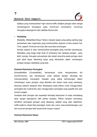 7 
Network Tech Support 
Aplikasi yang membutuhkan high-volume traffic didalam jaringan akan sangat 
mempengaruhi throughput pada end-to-end connections. Umumnya 
throughput dipengaruhi oleh aktifitas file-transfer. 
§ Reliability, 
Reliability (Reliabilitas=Daya Tahan) menjadi aspek yang paling penting bagi 
perusahaan atau organisasi yang membutuhkan layanan on-line secara Full- 
Time, seperti: Financial services dan securities exchanges. 
Kondisi seperti di atas membutuhkan perangkat yang memiliki kemampuan 
Rebialitas yang tinggi (high level of hardware) dan topologi jaringan yang 
lebih mantap. Kerugian perusahaan jika terjadi downtime pada jaringan akan 
jauh lebih besar dibanding biaya yang dibutuhkan dalam membangun 
jaringan dengan reliabilitas yang baik. 
Estimasi Kebutuhan Perangkat: 
Kompatibelitas (Compatibility), kemampuan untuk menyesuaikan diri 
(Conformance), dan kemampuan untuk bekerja dengan teknologi lain 
(interoperability) merupakan masalah yang saling berhubungan dalam 
membangun suatu jaringan yang fleksibel dan beban kerja yang seimbang. 
Seorang network designer akan dihadapkan pada pilihan untuk menggunakan 
perangkat dari multivendor atau menggunakan perangkat yang spesifik dari satu 
vendor tunggal. 
Investasi awal Jaringan dan expektasi terhadap kebutuhan di masa mendatang 
akan sangat dipengaruhi oleh pilihan tersebut. Pilihan tersebut mencakup: 
pemilihan perangkat jaringan yang dipasang, aplikasi yang akan dijalankan, 
traffic patterns; lokasi fisik perangkat, hosts, dan users; rasio perkembangan user 
dan susunan jaringan baik secara fisik maupun logical. 
Estimasi Kebutuhan Biaya: 
Building LAN CTI-copyright@2005 
 