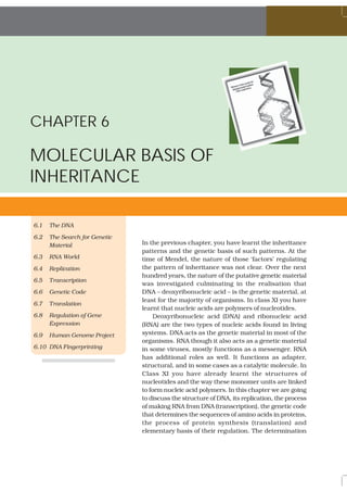 CHAPTER 6
MOLECULAR BASIS OF
INHERITANCE
6.1 The DNA
6.2 The Search for Genetic
Material
6.3 RNA World
6.4 Replication
6.5 Transcription
6.6 Genetic Code
6.7 Translation
6.8 Regulation of Gene
Expression
6.9 Human Genome Project
6.10 DNA Fingerprinting
In the previous chapter, you have learnt the inheritance
patterns and the genetic basis of such patterns. At the
time of Mendel, the nature of those ‘factors’ regulating
the pattern of inheritance was not clear. Over the next
hundred years, the nature of the putative genetic material
was investigated culminating in the realisation that
DNA – deoxyribonucleic acid – is the genetic material, at
least for the majority of organisms. In class XI you have
learnt that nucleic acids are polymers of nucleotides.
Deoxyribonucleic acid (DNA) and ribonucleic acid
(RNA) are the two types of nucleic acids found in living
systems. DNA acts as the genetic material in most of the
organisms. RNA though it also acts as a genetic material
in some viruses, mostly functions as a messenger. RNA
has additional roles as well. It functions as adapter,
structural, and in some cases as a catalytic molecule. In
Class XI you have already learnt the structures of
nucleotides and the way these monomer units are linked
to form nucleic acid polymers. In this chapter we are going
to discuss the structure of DNA, its replication, the process
of making RNA from DNA (transcription), the genetic code
that determines the sequences of amino acids in proteins,
the process of protein synthesis (translation) and
elementary basis of their regulation. The determination
 