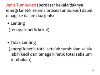 13
Jenis Tumbukan (berdasar kekal-tidaknya
energi kinetik selama proses tumbukan) dapat
dibagi ke dalam dua jenis:
• Lenting
(tenaga kinetik kekal)
• Tidak Lenting
(energi kinetik total setelah tumbukan selalu
lebih kecil dari tenaga kinetik total sebelum
tumbukan)
 