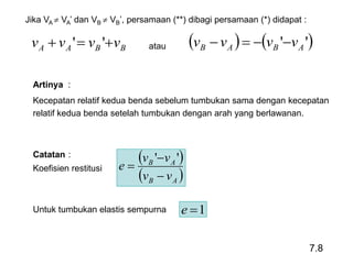 7.8
Jika VA  VA’ dan VB  VB’, persamaan (**) dibagi persamaan (*) didapat :
BBAA vvvv  ''    '' ABAB vvvv atau
Artinya :
Kecepatan relatif kedua benda sebelum tumbukan sama dengan kecepatan
relatif kedua benda setelah tumbukan dengan arah yang berlawanan.
Catatan :
Koefisien restitusi
Untuk tumbukan elastis sempurna
 
 AB
AB
vv
vv
e



''
1e
 