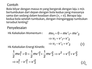 19
Contoh
Bola bilyar dengan massa m yang bergerak dengan laju 2 m/s
bertumbukan dari depan dengan bola kedua yang massanya
sama dan sedang dalam keadaan diam (v2 = 0). Berapa laju
kedua bola setelah tumbukan, dengan menganggap tumbukan
tersebut lenting?
Penyelesaian
Hk Kekekalan Momentum :   
  
  
1 1 2
1 1 2
1 1 2
0 ' '
' '
' '
mv mv mv
v v v
v v v
Hk Kekekalan Energi Kinetik:
     
  
2 2 2 2 2 2
1 1 2 1 2
2 2 2
1 1 2
1 1 1
0 ' ' ' '
2 2 2
' '
mv mv mv v v v
v v v
(1)
(2)
 