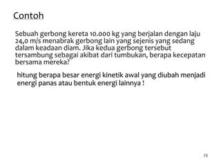 23
Contoh
Sebuah gerbong kereta 10.000 kg yang berjalan dengan laju
24,0 m/s menabrak gerbong lain yang sejenis yang sedang
dalam keadaan diam. Jika kedua gerbong tersebut
tersambung sebagai akibat dari tumbukan, berapa kecepatan
bersama mereka?
hitung berapa besar energi kinetik awal yang diubah menjadi
energi panas atau bentuk energi lainnya !
 