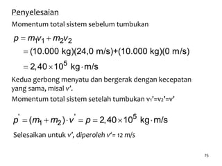 25
Penyelesaian
Momentum total sistem sebelum tumbukan
 

  
1 1 2 2
5
(10.000 kg)(24,0 m/s)+(10.000 kg)(0 m/s)
2,40 10 kg m/s
p m v m v
Kedua gerbong menyatu dan bergerak dengan kecepatan
yang sama, misal v’.
Momentum total sistem setelah tumbukan v1’=v2’=v’
      ' ' 5
1 2( ) 2,40 10 kg m/sp m m v p
Selesaikan untuk v’, diperoleh v‘= 12 m/s
 